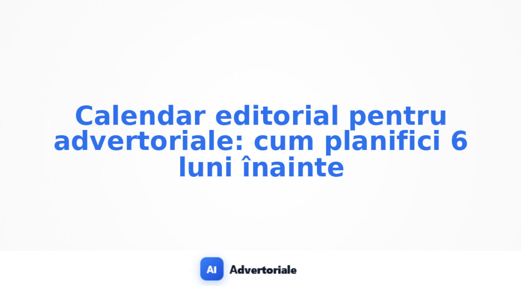 Calendar editorial pentru advertoriale: cum planifici 6 luni înainte