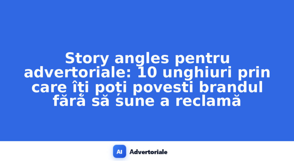 Story angles pentru advertoriale: 10 unghiuri prin care îți poți povesti brandul fără să sune a reclamă