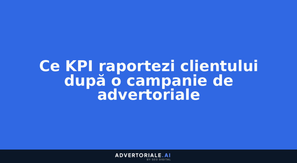 Ce KPI raportezi clientului după o campanie de advertoriale