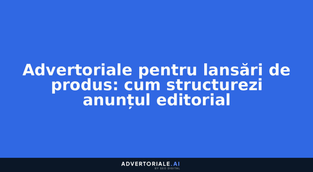 Advertoriale pentru lansări de produs: cum structurezi anunțul editorial