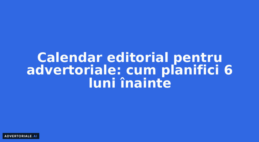 Calendar editorial pentru advertoriale: cum planifici 6 luni înainte