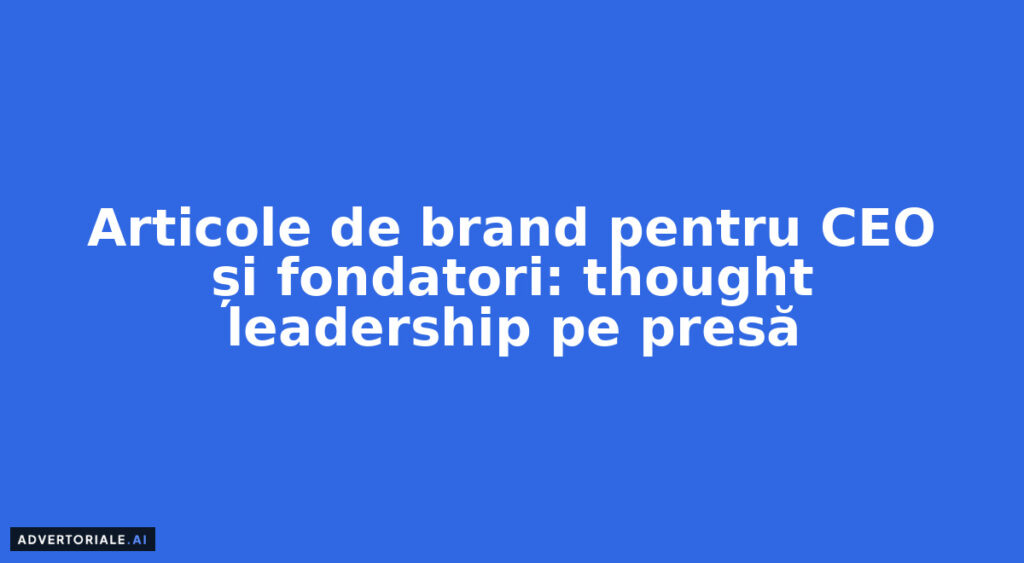 Articole de brand pentru CEO și fondatori: thought leadership pe presă