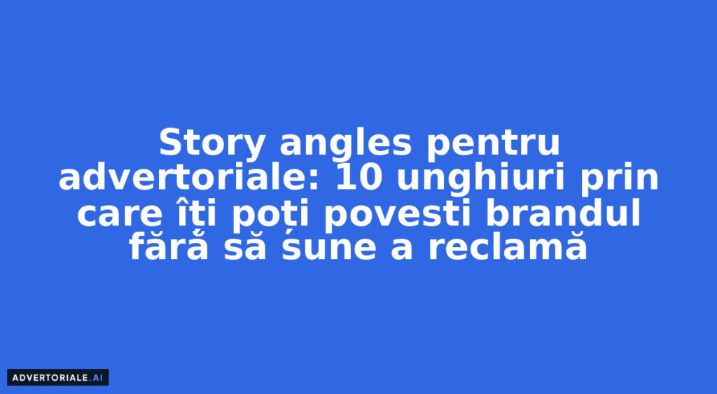 Story angles pentru advertoriale: 10 unghiuri prin care îți poți povesti brandul fără să sune a reclamă