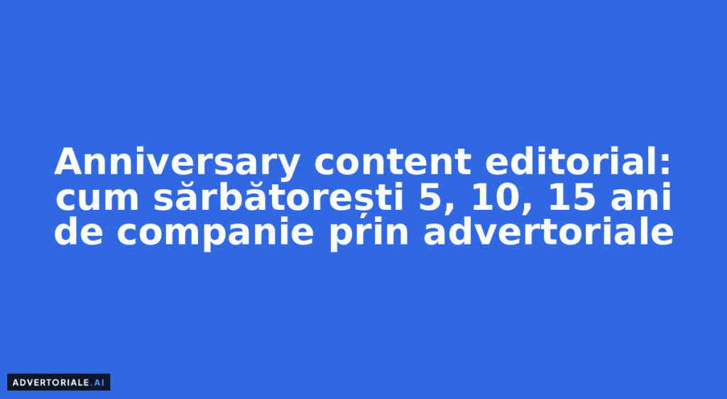 Anniversary content editorial: cum sărbătorești 5, 10, 15 ani de companie prin advertoriale