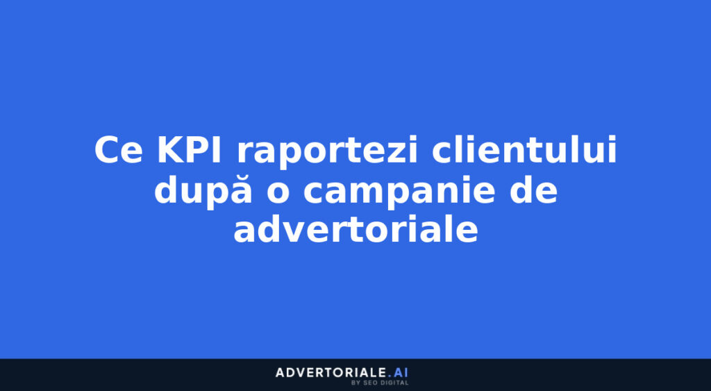 Ce KPI raportezi clientului după o campanie de advertoriale