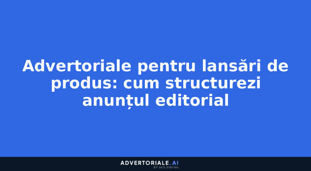Advertoriale pentru lansări de produs: cum structurezi anunțul editorial