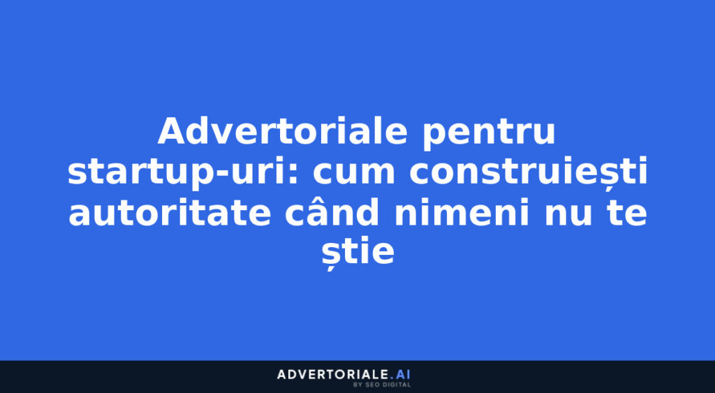 Advertoriale pentru startup-uri: cum construiești autoritate când nimeni nu te știe