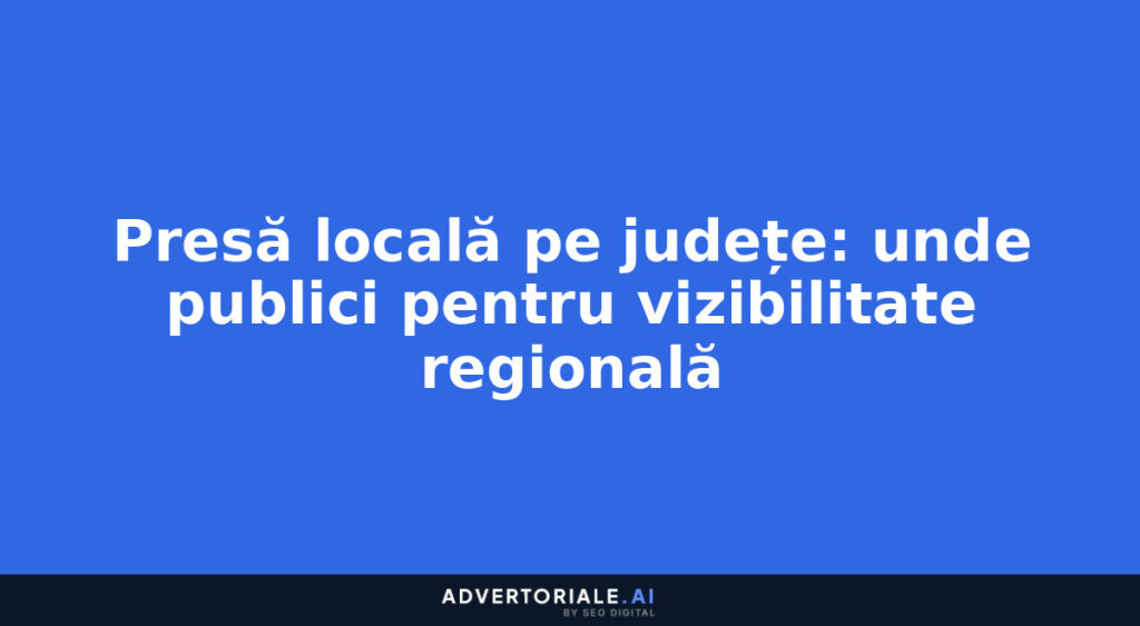 Presă locală pe județe: unde publici pentru vizibilitate regională