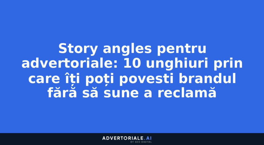Story angles pentru advertoriale: 10 unghiuri prin care îți poți povesti brandul fără să sune a reclamă