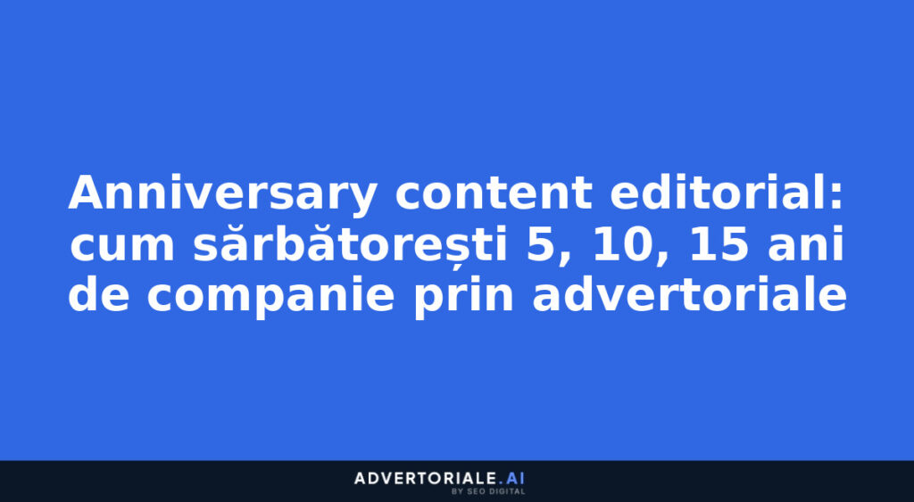 Anniversary content editorial: cum sărbătorești 5, 10, 15 ani de companie prin advertoriale